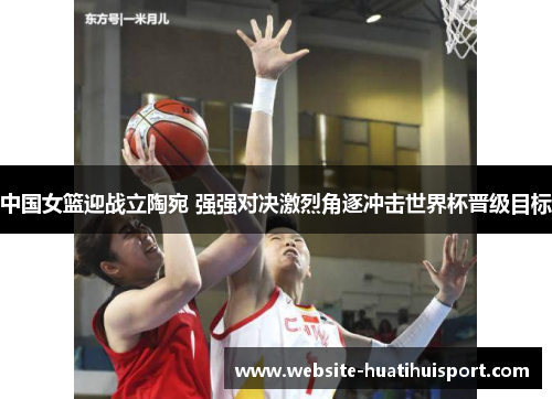 中国女篮迎战立陶宛 强强对决激烈角逐冲击世界杯晋级目标